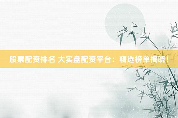 股票配资排名 大实盘配资平台：精选榜单揭晓！
