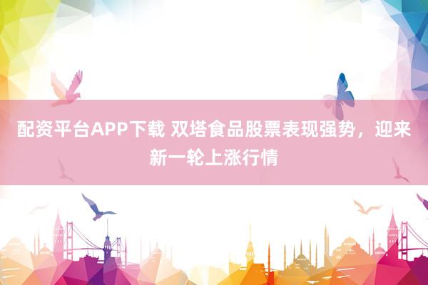配资平台APP下载 双塔食品股票表现强势，迎来新一轮上涨行情