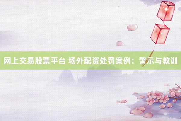 网上交易股票平台 场外配资处罚案例：警示与教训