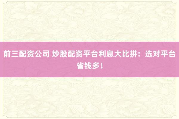 前三配资公司 炒股配资平台利息大比拼：选对平台省钱多！