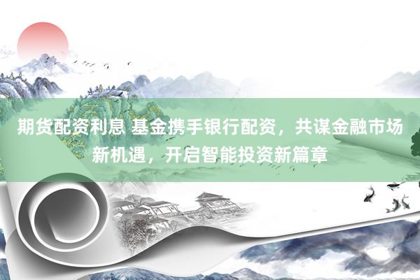 期货配资利息 基金携手银行配资，共谋金融市场新机遇，开启智能投资新篇章