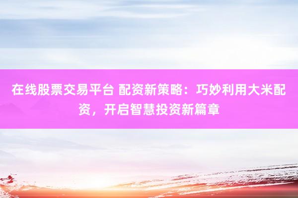 在线股票交易平台 配资新策略：巧妙利用大米配资，开启智慧投资新篇章