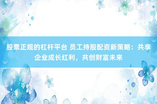 股票正规的杠杆平台 员工持股配资新策略：共享企业成长红利，共创财富未来