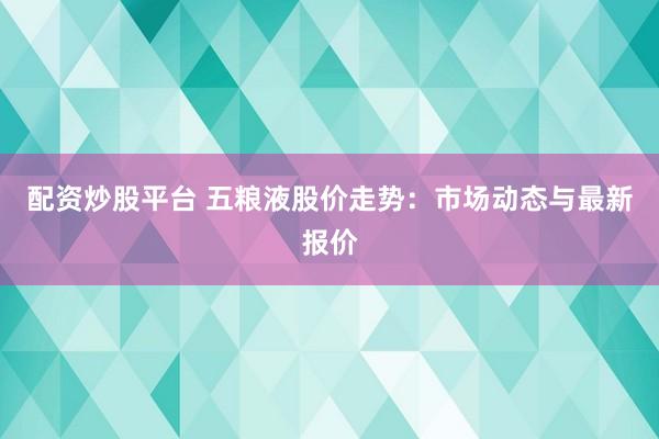 配资炒股平台 五粮液股价走势：市场动态与最新报价