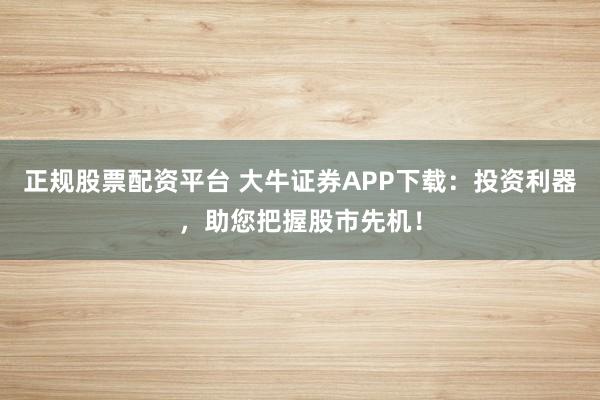 正规股票配资平台 大牛证券APP下载：投资利器，助您把握股市先机！