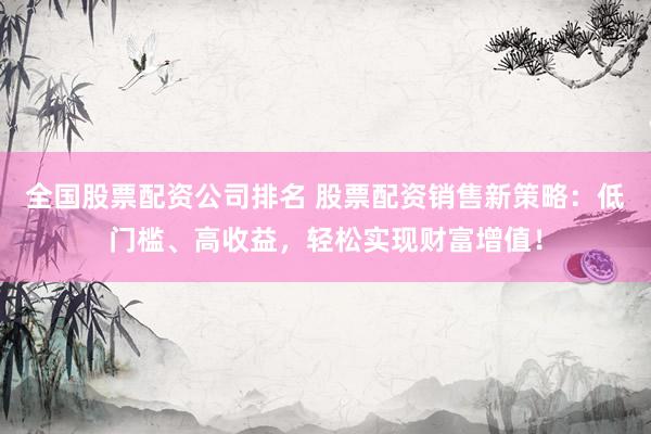 全国股票配资公司排名 股票配资销售新策略：低门槛、高收益，轻松实现财富增值！