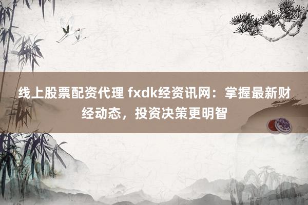 线上股票配资代理 fxdk经资讯网：掌握最新财经动态，投资决策更明智