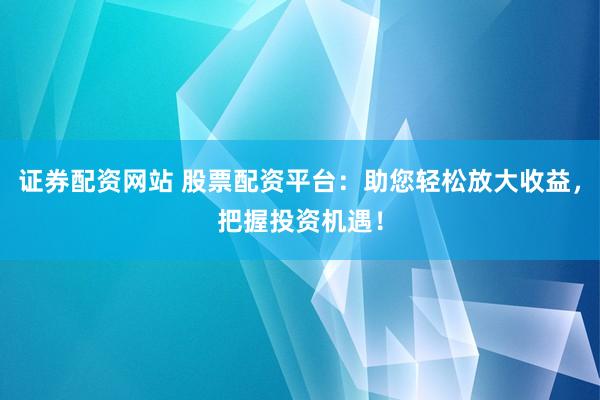 证券配资网站 股票配资平台：助您轻松放大收益，把握投资机遇！