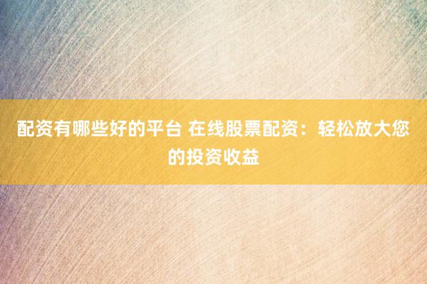 配资有哪些好的平台 在线股票配资：轻松放大您的投资收益