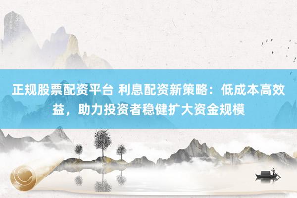 正规股票配资平台 利息配资新策略：低成本高效益，助力投资者稳健扩大资金规模
