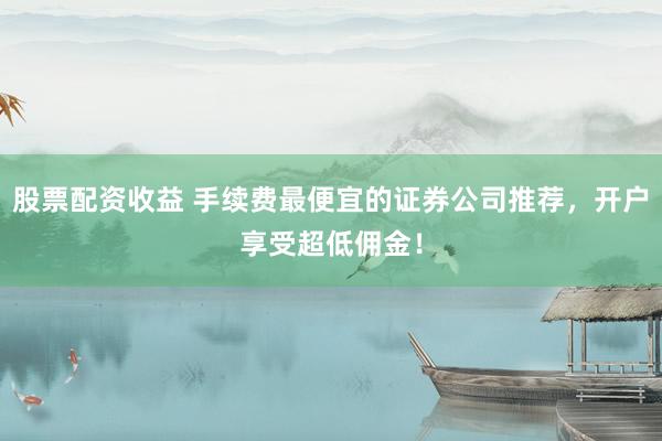 股票配资收益 手续费最便宜的证券公司推荐，开户享受超低佣金！