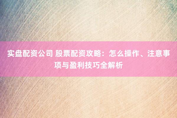 实盘配资公司 股票配资攻略：怎么操作、注意事项与盈利技巧全解析