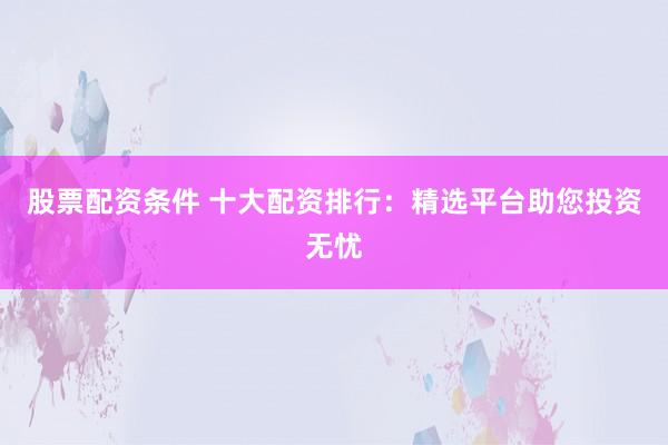 股票配资条件 十大配资排行：精选平台助您投资无忧
