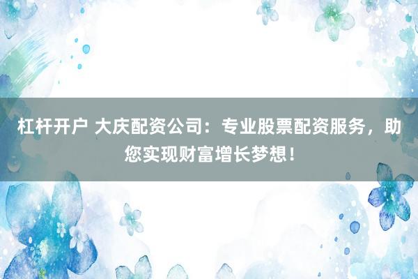 杠杆开户 大庆配资公司：专业股票配资服务，助您实现财富增长梦想！