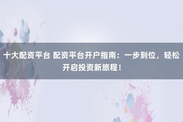 十大配资平台 配资平台开户指南:一步到位,轻松开启投资新旅程!