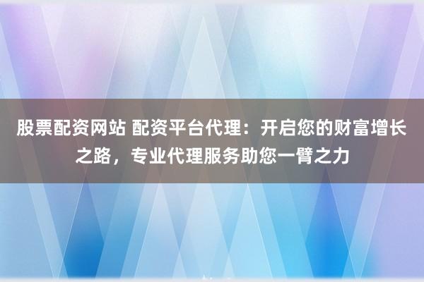 股票配资网站 配资平台代理：开启您的财富增长之路，专业代理服务助您一臂之力