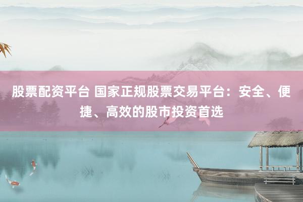 股票配资平台 国家正规股票交易平台：安全、便捷、高效的股市投资首选