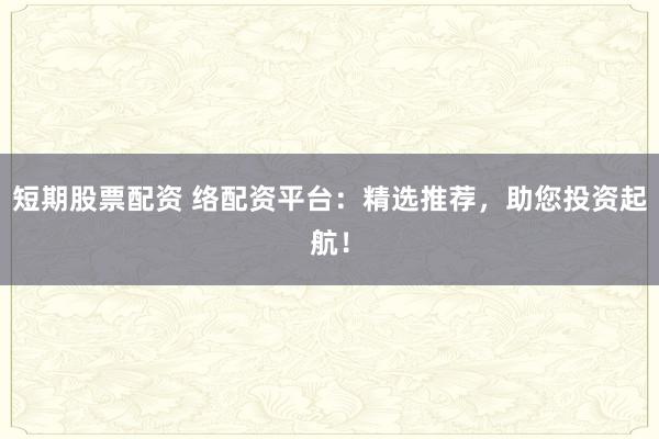 短期股票配资 络配资平台:精选推荐,助您投资起航!