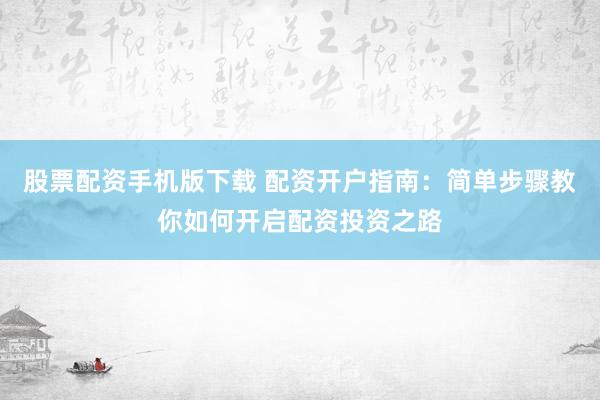 股票配资手机版下载 配资开户指南:简单步骤教你如何开启配资投资之路