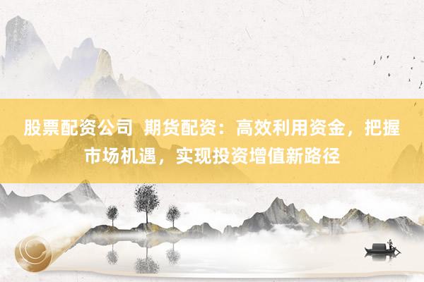 股票配资公司  期货配资:高效利用资金,把握市场机遇,实现投资增值新路径