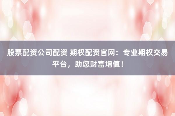 股票配资公司配资 期权配资官网:专业期权交易平台,助您财富增值!