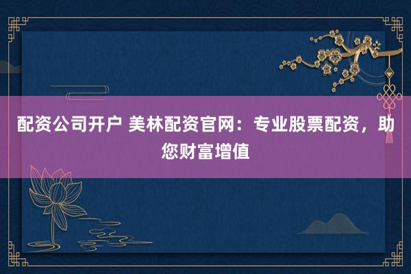 配资公司开户 美林配资官网:专业股票配资,助您财富增值