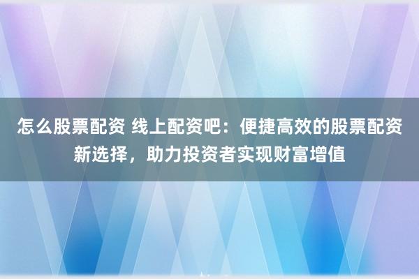 怎么股票配资 线上配资吧：便捷高效的股票配资新选择，助力投资者实现财富增值