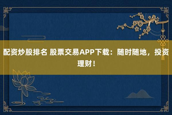 配资炒股排名 股票交易APP下载：随时随地，投资理财！