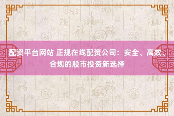 配资平台网站 正规在线配资公司：安全、高效、合规的股市投资新选择