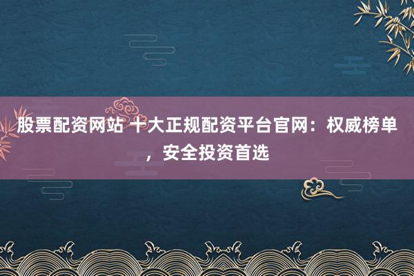 股票配资网站 十大正规配资平台官网：权威榜单，安全投资首选