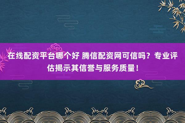在线配资平台哪个好 腾信配资网可信吗?专业评估揭示其信誉与服务质量!