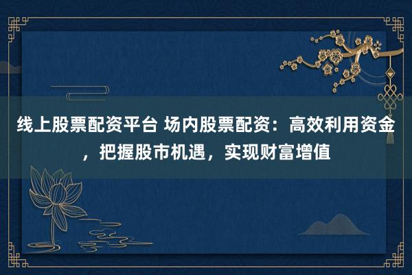 线上股票配资平台 场内股票配资:高效利用资金,把握股市机遇,实现财富增值