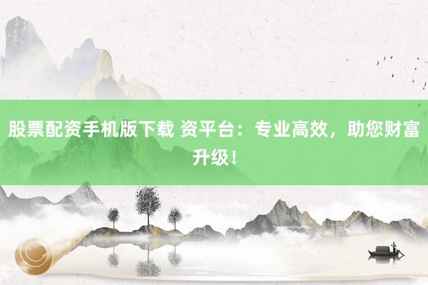 股票配资手机版下载 资平台:专业高效,助您财富升级!