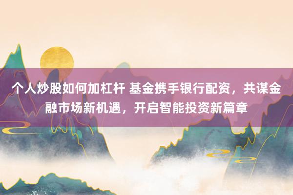 个人炒股如何加杠杆 基金携手银行配资，共谋金融市场新机遇，开启智能投资新篇章