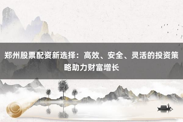 郑州股票配资新选择:高效、安全、灵活的投资策略助力财富增长