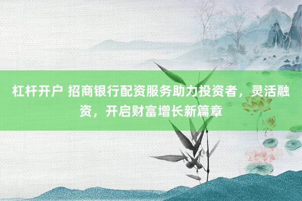 杠杆开户 招商银行配资服务助力投资者,灵活融资,开启财富增长新篇章