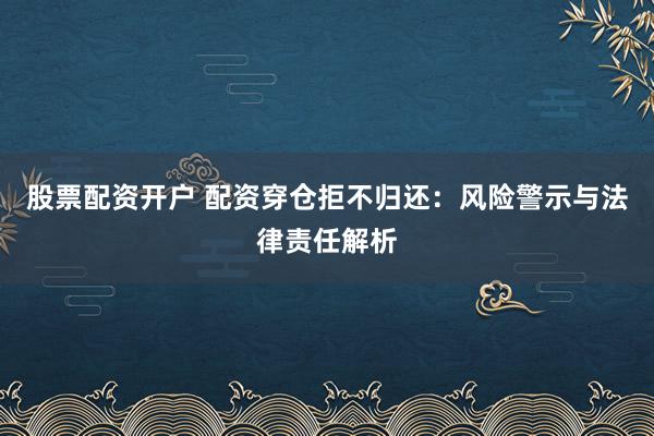 股票配资开户 配资穿仓拒不归还:风险警示与法律责任解析