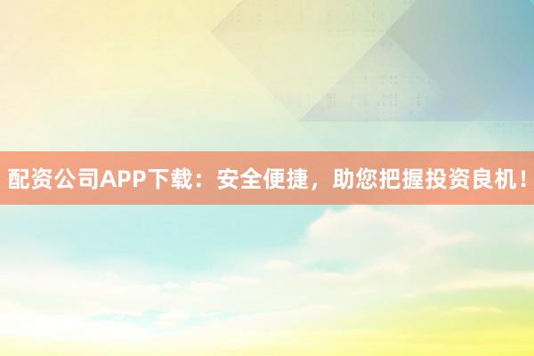 配资公司APP下载：安全便捷，助您把握投资良机！