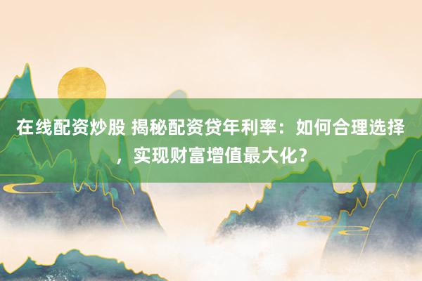 在线配资炒股 揭秘配资贷年利率：如何合理选择，实现财富增值最大化？