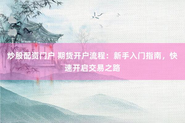 炒股配资门户 期货开户流程:新手入门指南,快速开启交易之路