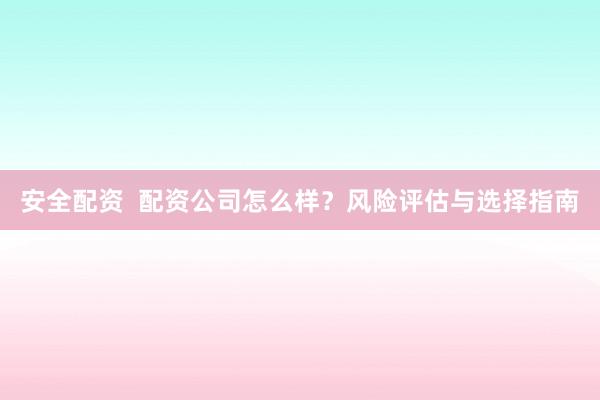 安全配资 配资公司怎么样?风险评估与选择指南