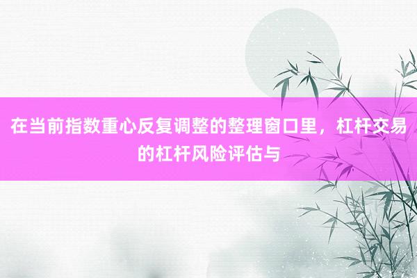 在当前指数重心反复调整的整理窗口里，杠杆交易的杠杆风险评估与