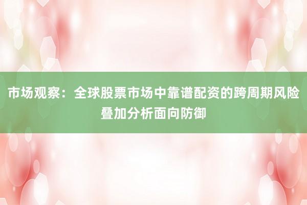 市场观察：全球股票市场中靠谱配资的跨周期风险叠加分析面向防御