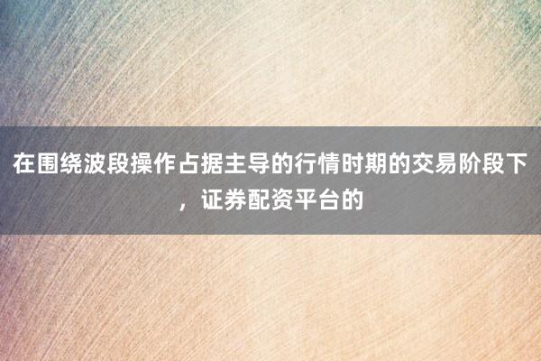 在围绕波段操作占据主导的行情时期的交易阶段下，证券配资平台的