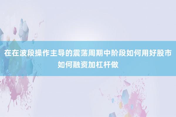 在在波段操作主导的震荡周期中阶段如何用好股市如何融资加杠杆做