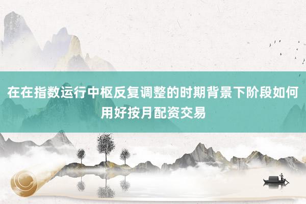 在在指数运行中枢反复调整的时期背景下阶段如何用好按月配资交易